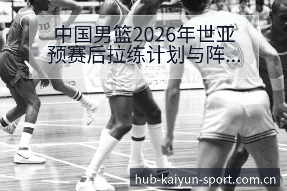 中国男篮2026年世亚预赛后拉练计划与阵容调整的技术特点 - 开云体育网址